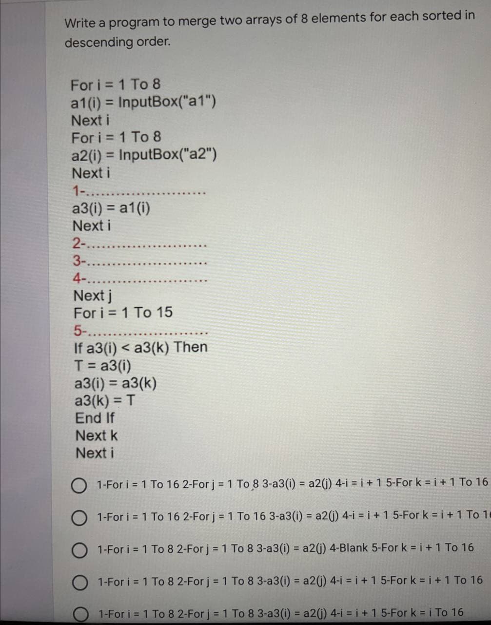 Write a program to merge two arrays of 8 elements for each sorted in
descending order.
For i = 1 To 8
a1(i) = InputBox("a1")
Next i
For i = 1 To 8
a2(i) = InputBox("a2")
Next i
1-........
a3(i) = a1 (i)
Next i
2-.......
3-..
4-..
Next j
For i = 1 To 15
5-........
If a3(i) < a3(k) Then
T = a3(i)
a3(i) = a3(k)
a3(k) = T
End If
Next k
Next i
1-For i = 1 To 16 2-For j = 1 To 8 3-a3(i) = a2(j) 4-i = i + 1 5-For k = i + 1 To 16
1-For i = 1 To 16 2-For j = 1 To 16 3-a3(i) = a2(j) 4-i = i + 1 5-For k = i + 1 To 16
1-For i = 1 To 8 2-For j = 1 To 8 3-a3(i) = a2(j) 4-Blank 5-For k = i + 1 To 16
1-For i = 1 To 8 2-For j = 1 To 8 3-a3 (i) = a2(j) 4-i = i + 1 5-For k = i + 1 To 16
O 1-For i = 1 To 8 2-For j = 1 To 8 3-a3(i) = a2(j) 4-i=i+1 5-For k = i To 16