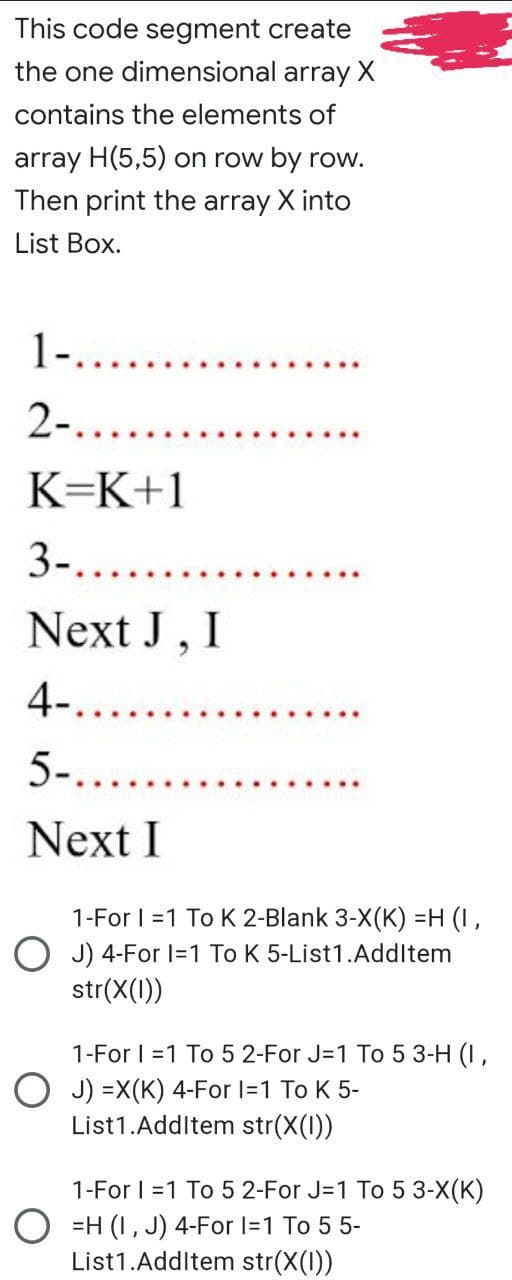 This code segment create
the one dimensional array X
contains the elements of
array H(5,5) on row by row.
Then print the array X into
List Box.
1-.......
2-.....
K=K+1
3-.......
Next J, I
4-......
5-.......
Next I
1-For 1=1 To K 2-Blank 3-X(K) =H (I,
OJ) 4-For 1=1 To K 5-List1.AddItem
str(x(1))
1-For 1=1 To 5 2-For J=1 To 5 3-H (1,
OJ) =X(K) 4-For I=1 To K 5-
List1.AddItem str(X(1))
1-For 1=1 To 5 2-For J=1 To 5 3-X(K)
OH (1, J) 4-For 1=1 To 5 5-
List1.AddItem str(X(1))