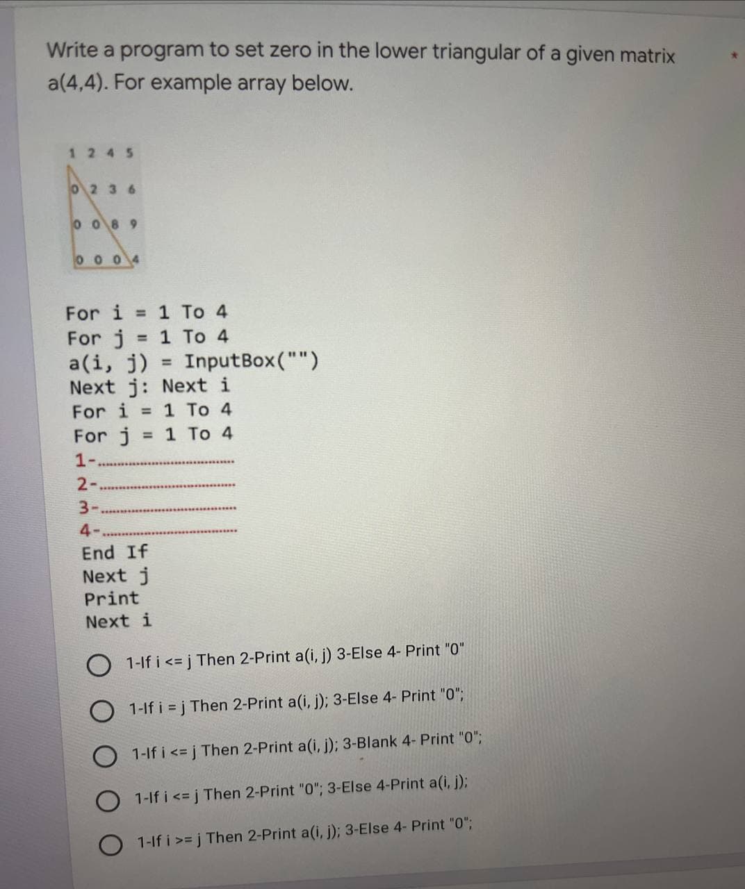 Write a program to set zero in the lower triangular of a given matrix
a(4,4). For example array below.
1245
0236
0089
0004
For i = 1 To 4
For j = 1 To 4
a(i, j)
Next j:
Next i
For i = 1 To 4
For j = 1 To 4
1-
2-
3-
4-
End If
Next j
Print
Next i
InputBox("")
O 1-If i <=j Then 2-Print a(i, j) 3-Else 4- Print "0"
1-If i=j Then 2-Print a(i, j); 3-Else 4- Print "0";
1-If i <=j Then 2-Print a(i, j); 3-Blank 4- Print "0";
1-If i <=j Then 2-Print "0"; 3-Else 4-Print a(i, j);
1-If i >= j Then 2-Print a(i, j); 3-Else 4- Print "0";