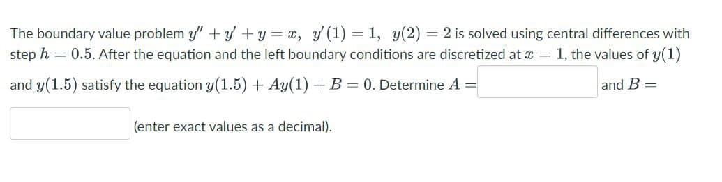 The boundary value problem y" + y + y = x, y' (1) = 1, y(2) = 2 is solved using central differences with
step h = 0.5. After the equation and the left boundary conditions are discretized at x = 1, the values of y(1)
and y(1.5) satisfy the equation y(1.5) + Ay(1) + B = 0. Determine A
=
and B =
(enter exact values as a decimal).