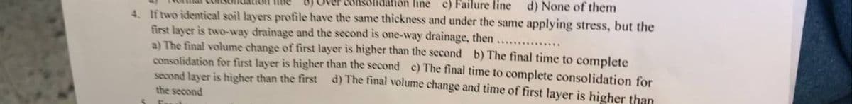 consolidation line c) Failure line d) None of them
4. If two identical soil layers profile have the same thickness and under the same applying stress, but the
first layer is two-way drainage and the second is one-way drainage, then
a) The final volume change of first layer is higher than the second b) The final time to complete
consolidation for first layer is higher than the second c) The final time to complete consolidation for
second layer is higher than the first d) The final volume change and time of first layer is higher than
the second