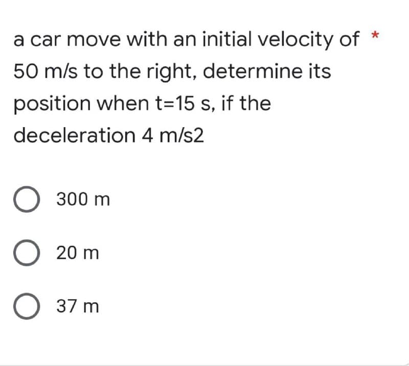 a car move with an initial velocity of *
50 m/s to the right, determine its
position when t=15 s, if the
deceleration 4 m/s2
O 300 m
O 20 m
O 37 m