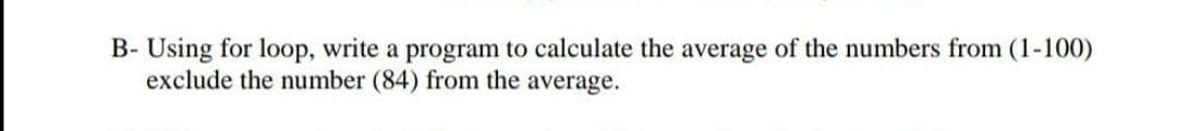 B- Using for loop, write a program to calculate the average of the numbers from (1-100)
exclude the number (84) from the average.