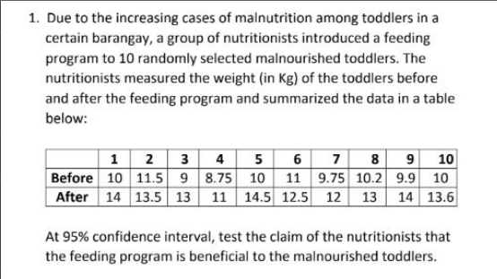 1. Due to the increasing cases of malnutrition among toddlers in a
certain barangay, a group of nutritionists introduced a feeding
program to 10 randomly selected malnourished toddlers. The
nutritionists measured the weight (in Kg) of the toddlers before
and after the feeding program and summarized the data in a table
below:
1 2 3 4 5 6 7 8 9 10
Before 10 11.5 98.75 10 11 9.75 10.2 9.9 10
After 14 13.5 13 11 14.5 12.5 12
13
14 13.6
At 95% confidence interval, test the claim of the nutritionists that
the feeding program is beneficial to the malnourished toddlers.
