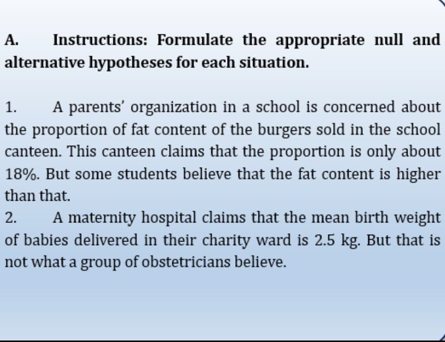 A.
Instructions: Formulate the appropriate null and
alternative hypotheses for each situation.
A parents' organization in a school is concerned about
the proportion of fat content of the burgers sold in the school
canteen. This canteen claims that the proportion is only about
18%. But some students believe that the fat content is higher
1.
than that.
2.
A maternity hospital claims that the mean birth weight
of babies delivered in their charity ward is 2.5 kg. But that is
not what a group of obstetricians believe.
