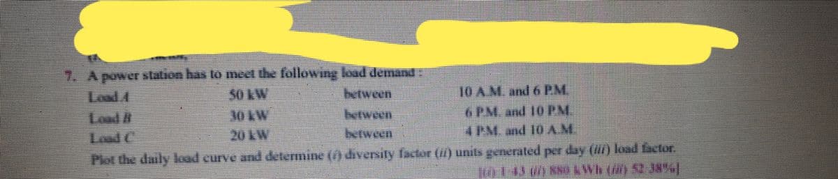 7. Apower slation has to meet the following kad demant
T0 A MM and 6 PM.
6PM and 10PM
Itween
Loud C
20KW
between
Plot the daily kadcurve and detemine ( dinersity factor () unitsgenerated perday () loel fctor
