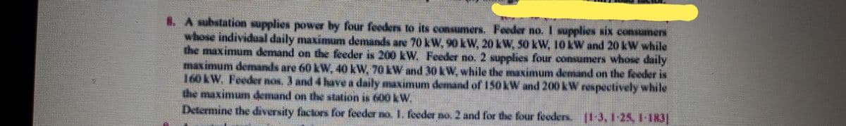 . A substation supplies power by four feeden to its consumers. Feeder no.I supplies six consumens
whose individual daily maximum demands ae 70 kW. 90 LW, 20LW, 50LW, 10LW and 20 LW while
the maximum demand on the feeder is 200 kW. Feder no, 2 supplies four cosumers whos daily
maximum demands are 60LW, 40 KW. 70LW and 30KW.while the aimum demnd on the feeer is
160KW. Feeder nos, J and 4havea daily maximuum demand of 15okW and 200 kW respectively while
the maximum 4mand on the station is 600 kW,
Determine the diversity fictori for feeder no 1. feeder no 2 and for the four feders. |I 3, 124,1 183
