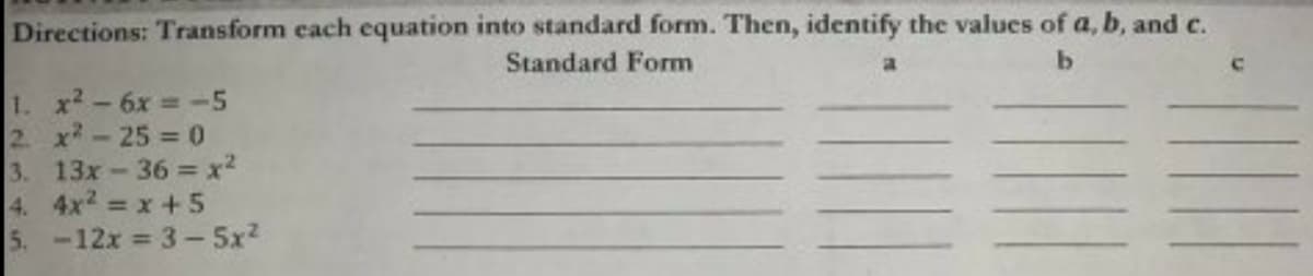 Directions: Transform each equation into standard form. Then, identify the values of a, b, and c.
Standard Form
1. x2-6x -5
2 x-25 = 0
3. 13x-36 = x2
4. 4x2 x +5
5. -12x 3- 5x2
