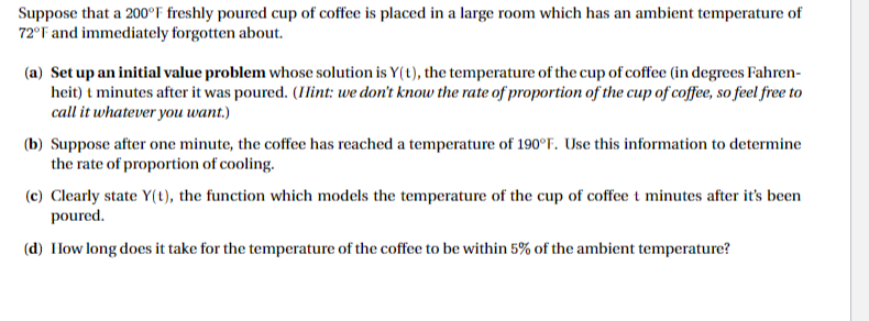 Suppose that a 200°F freshly poured cup of coffee is placed in a large room which has an ambient temperature of
72°F and immediately forgotten about.
(a) Set up an initial value problem whose solution is Y(t), the temperature of the cup of coffee (in degrees Fahren-
heit) t minutes after it was poured. (Hint: we don't know the rate of proportion of the cup of coffee, so feel free to
call it whatever you want.)
(b) Suppose after one minute, the coffee has reached a temperature of 190°F. Use this information to determine
the rate of proportion of cooling.
(c) Clearly state Y(t), the function which models the temperature of the cup of coffee t minutes after it's been
poured.
(d) How long does it take for the temperature of the coffee to be within 5% of the ambient temperature?