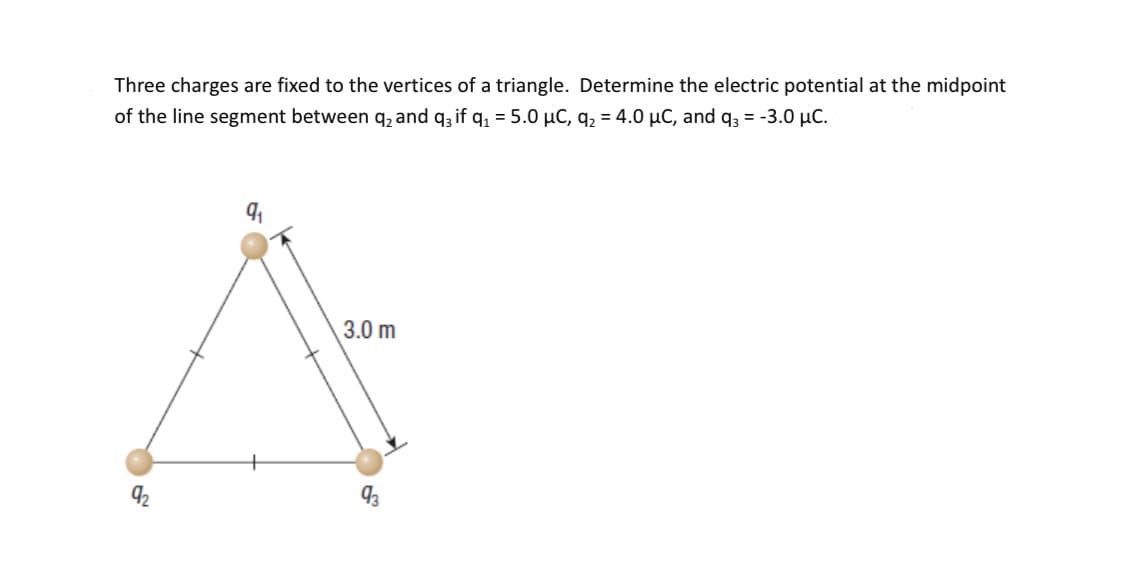 Three charges are fixed to the vertices of a triangle. Determine the electric potential at the midpoint
of the line segment between q₂ and q3 if q₁ = 5.0 μC, q₂ = 4.0 μC, and q3 = -3.0 μC.
9₁
3.0 m
93