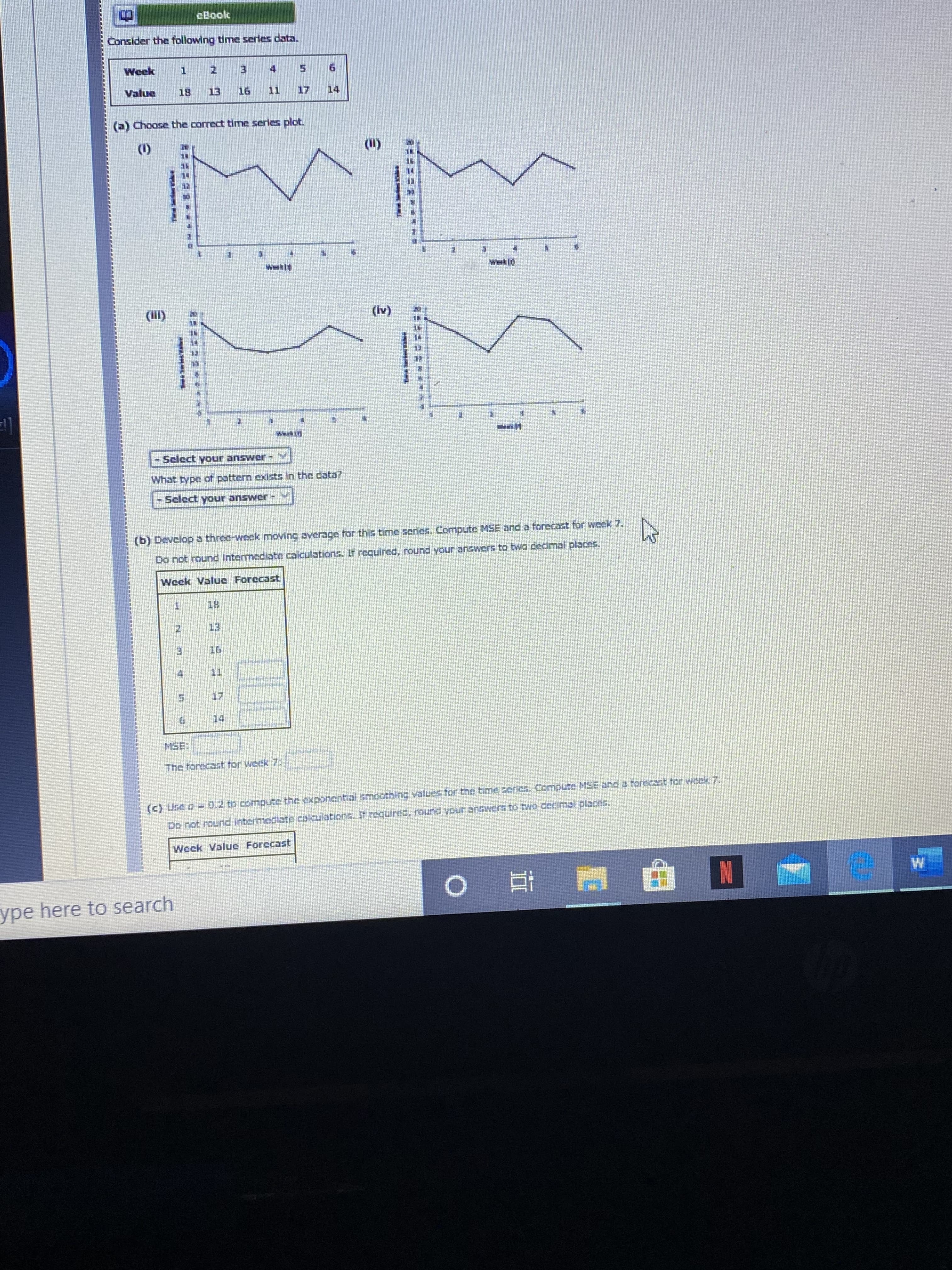 cBook
Consider the following time series data.
Week
4 5 6
Value
18
13
16
11 17 14
(a) Choose the corect time series plot.
(1)
(11)
wwkl
(l)
(Iv)
Werkini
Select your answer-
What type of pattern exists In the cata?
Select your answcr -
(b) Develop a three-week moving averace for this time seres, Compute MSE and a forecact for weck 7.
Do not round Intermediate calculationsS. It required, round your answers to twa cecimal placen.
Weck Value Forccast
18
13
16
17
14
MSE
The torecast for weck 7
(c) Use o 0.2 to compute the exponential smoothing Values for the time zedes. Compute MSE and a forecat for wek 7.
Do not ound Intermediate calculations. If requireE Ound your 305Wert to tWO Cocms places.
Weck Value Forccast
W.
ype here to search
