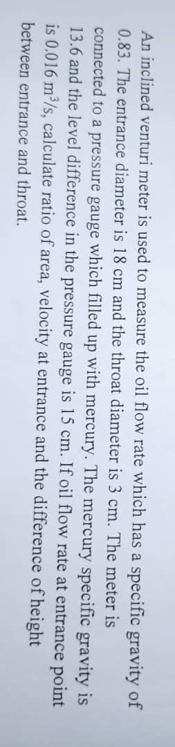 An inclined venturi meter is used to measure the oil flow rate which has a specific gravity of
0.83. The entrance diameter is 18 cm and the throat diameter is 3 cm. The meter is
connected to a pressure gauge which filled up with mercury. The mercury specific gravity is
13.6 and the level difference in the pressure gauge is 15 cm. If oil flow rate at entrance point
is 0.016 m³/s, calculate ratio of area, velocity at entrance and the difference
between entrance and throat.
of height