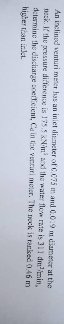 An inclined venturi meter has an inlet diameter of 0.075 m and 0.019 m diameter at the
neck. If the pressure difference is 175.5 kN/m² and the water flow rate is 311 dm³/min,
determine the discharge coefficient, Cd in the venturi meter. The neck is ranked 0.46 m
higher than inlet.