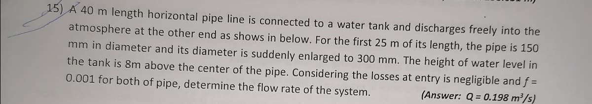 15) A 40 m length horizontal pipe line is connected to a water tank and discharges freely into the
atmosphere at the other end as shows in below. For the first 25 m of its length, the pipe is 150
mm in diameter and its diameter is suddenly enlarged to 300 mm. The height of water level in
the tank is 8m above the center of the pipe. Considering the losses at entry is negligible and f =
0.001 for both of pipe, determine the flow rate of the system.
(Answer: Q = 0.198 m³/s)