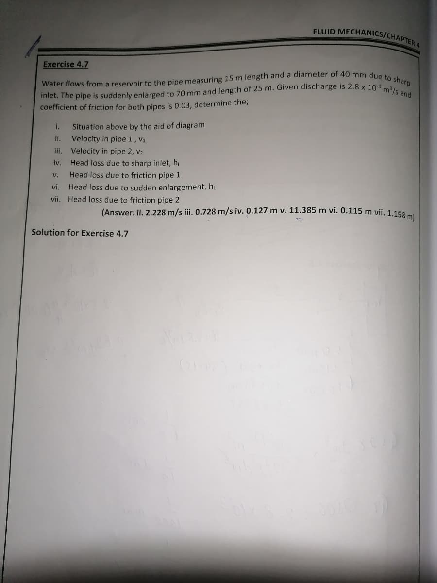 FLUID MECHANICS/CHAPTER 4
Exercise 4.7
Water flows from a reservoir to the pipe measuring 15 m length and a diameter of 40 mm due to sharp
inlet. The pipe is suddenly enlarged to 70 mm and length of 25 m. Given discharge is 2.8 x 10³ m³/s and
coefficient of friction for both pipes is 0.03, determine the;
i. Situation above by the aid of diagram
ii.
Velocity in pipe 1, V₁
iii.
Velocity in pipe 2, V₂
iv.
Head loss due to sharp inlet, h
Head loss due to friction pipe 1
Head loss due to sudden enlargement, hu
(Answer: ii. 2.228 m/s iii. 0.728 m/s iv. 0.127 m v. 11.385 m vi. 0.115 m vii. 1.158 m)
V.
vi.
vii. Head loss due to friction pipe 2
Solution for Exercise 4.7