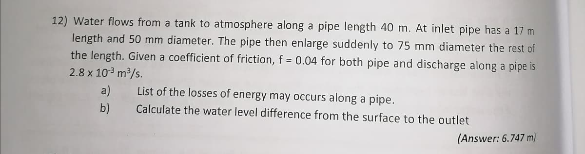 12) Water flows from a tank to atmosphere along a pipe length 40 m. At inlet pipe has a 17 m
length and 50 mm diameter. The pipe then enlarge suddenly to 75 mm diameter the rest of
the length. Given a coefficient of friction, f = 0.04 for both pipe and discharge along a pipe is
2.8 x 10-³ m³/s.
a)
List of the losses of energy may occurs along a pipe.
b)
Calculate the water level difference from the surface to the outlet
(Answer: 6.747 m)