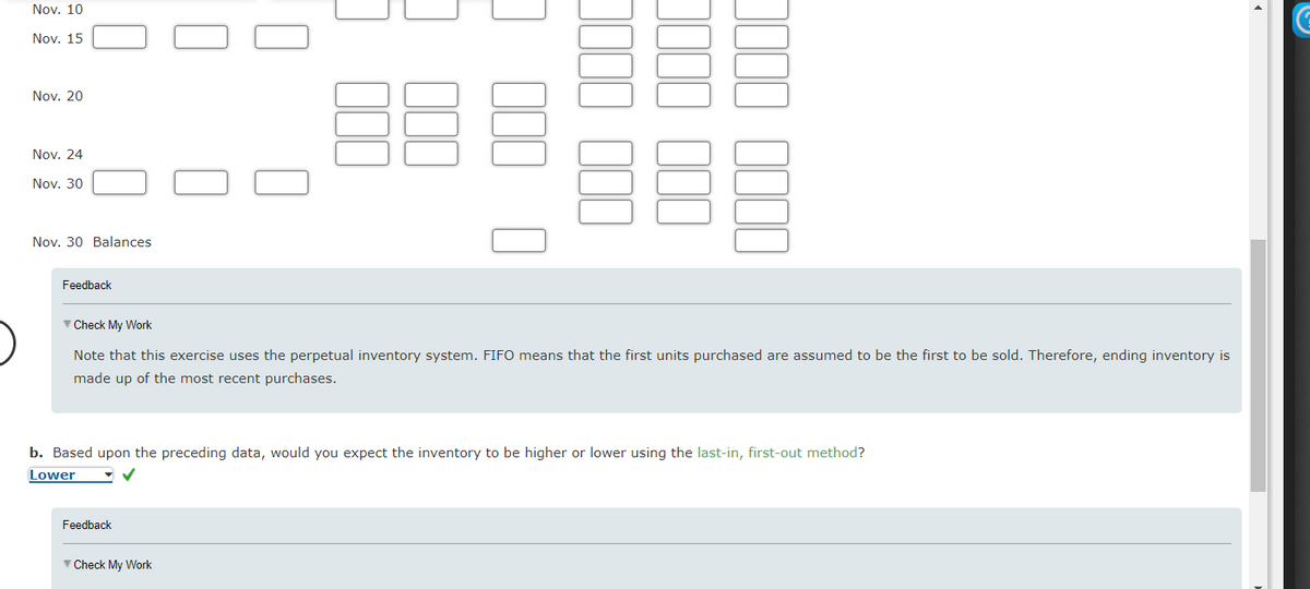 Nov. 10
Nov., 15
Nov. 20
Nov. 24
Nov. 30
U
Nov. 30 Balances
Feedback
3000 000
✓ Check My Work
Note that this exercise uses the perpetual inventory system. FIFO means that the first units purchased are assumed to be the first to be sold. Therefore, ending inventory is
made up of the most recent purchases.
Feedback
3000 000
0000 0000
b. Based upon the preceding data, would you expect the inventory to be higher or lower using the last-in, first-out method?
Lower
Check My Work