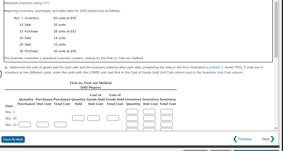 Perpetual inventory using FIFO
Beginning inventory, purchases, and sales data for DVD players are as follows:
60 units at $50
Nov. 1 Inventory
10 Sale
15 Purchase
20 Sale
24 Sale
30 Purchase
20 units at $56
The business maintains a perpetual inventory system, costing by the first-in, first-out method.
Date
Nov. 1
Nov. 10
Nov. 15
50 units
28 units at $53
14 units
a. Determine the cost of goods sold for each sale and the inventory balance after each sale, presenting the data in the form illustrated in Exhibit 3. Under FIFO, if units are in
inventory at two different costs, enter the units with the LOWER unit cost first in the Cost of Goods Sold Unit Cost column and in the Inventory Unit Cost column.
10 units
Check My Work
First-in, First-out Method
DVD Players
Cost of
Cost of
Quantity Goods Sold Goods Sold Inventory Inventory Inventory
Unit Cost Total Cost Quantity Unit Cost Total Cost
38E
Quantity Purchases Purchases
Purchased Unit Cost Total Cost Sold
Previous
t>
Next