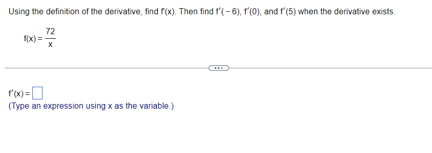 **Title: Finding Derivatives Using the Definition of the Derivative**

**Introduction:**
In this tutorial, we will learn how to calculate the derivative of a function using the definition of the derivative. We will apply this method to the given function \( f(x) = \frac{72}{x} \). Additionally, we will find the derivative at specific points: \( f'(-6) \), \( f'(0) \), and \( f'(5) \), provided the derivative exists at those points.

**Problem Statement:**

Given the function:
\[ f(x) = \frac{72}{x} \]

1. Use the definition of the derivative to find \( f'(x) \).
2. Calculate \( f'(-6) \), \( f'(0) \), and \( f'(5) \), if the derivative exists at these points.

**Step-by-Step Solution:**

1. **Find \( f'(x) \) Using the Definition of the Derivative:**

   The definition of the derivative is given by:
   \[ f'(x) = \lim_{{h \to 0}} \frac{f(x+h) - f(x)}{h} \]

   For the function \( f(x) = \frac{72}{x} \), substitute \( f(x) \) and \( f(x+h) \):
   \[ f'(x) = \lim_{{h \to 0}} \frac{\frac{72}{x+h} - \frac{72}{x}}{h} \]

   Simplify the expression inside the limit by finding a common denominator for the fractions:
   \[ f'(x) = \lim_{{h \to 0}} \frac{72(x) - 72(x+h)}{h(x(x+h))} \]
   \[ f'(x) = \lim_{{h \to 0}} \frac{72x - 72x - 72h}{h(x^2 + xh)} \]
   \[ f'(x) = \lim_{{h \to 0}} \frac{-72h}{h(x^2 + xh)} \]
   
   Cancel \( h \) in the numerator and denominator:
   \[ f'(x) = \lim_{{h \to 0}} \frac{-72}{x^2 + xh} \