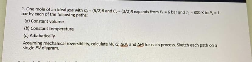 1. One mole of an ideal gas with Cp = (5/2)R and Cy = (3/2)R expands from P, = 6 bar and T, = 800K to P, =1
bar by each of the following paths:
(a) Constant volume
(b) Constant temperature
(c) Adiabatically
Assuming mechanical reversibility, calculate W, Q, AUS, and AH for each process. Sketch each path on a
single PV diagram.
