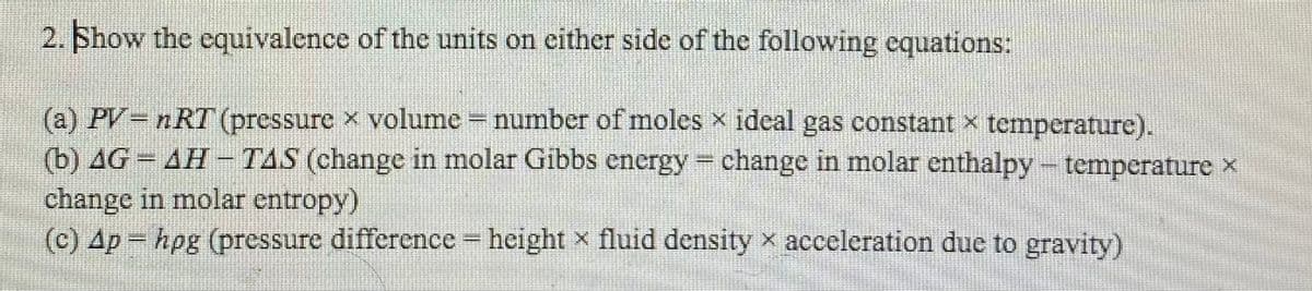 2. Show the equivalence of the units on either side of the following equations:
(a) PV nRT (pressure x volume number of moles x ideal gas constant x temperature).
(b) AG = AH - TAS (change in molar Gibbs energy = change in molar enthalpy temperature x
change in molar entropy)
(c) Ap hpg (pressure difference height x fluid density x acceleration duc to gravity)
