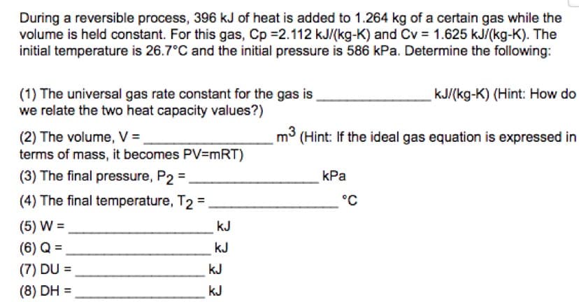 During a reversible process, 396 kJ of heat is added to 1.264 kg of a certain gas while the
volume is held constant. For this gas, Cp =2.112 kJ/(kg-K) and Cv = 1.625 kJ/(kg-K). The
initial temperature is 26.7°C and the initial pressure is 586 kPa. Determine the following:
(1) The universal gas rate constant for the gas is
we relate the two heat capacity values?)
kJ/(kg-K) (Hint: How do
m3
(Hint: If the ideal gas equation is expressed in
(2) The volume, V =
terms of mass, it becomes PV=mRT)
(3) The final pressure, P2 =
kPa
(4) The final temperature, T2 =
°C
(5) W =
kJ
(6) Q =
kJ
(7) DU =
kJ
%3D
(8) DH =
kJ
