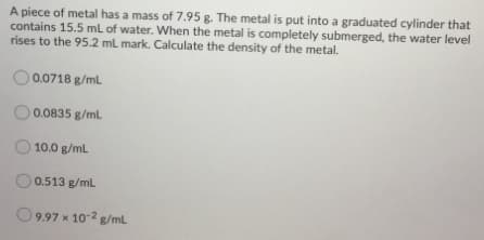 A piece of metal has a mass of 7.95 g. The metal is put into a graduated cylinder that
contains 15.5 mL of water. When the metal is completely submerged, the water level
rises to the 95.2 mL mark. Calculate the density of the metal.
O 0.0718 g/ml
0.0835 g/ml
10.0 g/ml
0.513 g/ml
9.97 x 10-2 g/mL
