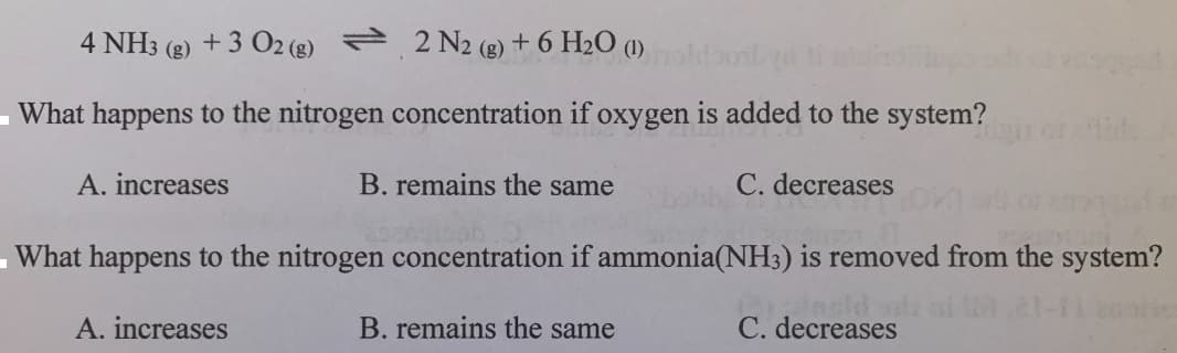 4 NH3
(g)
+ 3 O2 (g) 2 N2 (g) + 6 H2O (1)
What happens to the nitrogen concentration if oxygen is added to the system?
de
A. increases
B. remains the same
C. decreases
-What happens to the nitrogen concentration if ammonia(NH3) is removed from the system?
B. remains the same
Insld
C. decreases
A. increases
