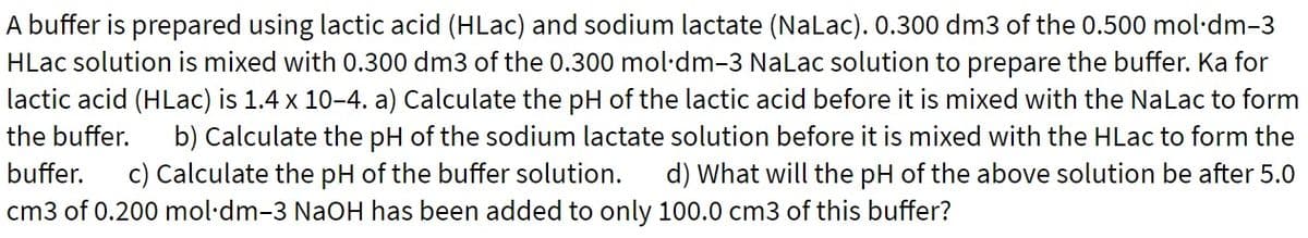 A buffer is prepared using lactic acid (HLac) and sodium lactate (Nalac). 0.300 dm3 of the 0.500 mol·dm-3
HLac solution is mixed with 0.300 dm3 of the 0.300 mol·dm-3 Nalac solution to prepare the buffer. Ka for
lactic acid (HLac) is 1.4 x 10-4. a) Calculate the pH of the lactic acid before it is mixed with the NaLac to form
b) Calculate the pH of the sodium lactate solution before it is mixed with the HLac to form the
d) What will the pH of the above solution be after 5.0
the buffer.
buffer.
c) Calculate the pH of the buffer solution.
cm3 of 0.200 mol·dm-3 NaOH has been added to only 100.0 cm3 of this buffer?
