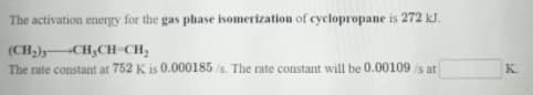 The activation energy for the gas plhase isomerization of cyclopropane is 272 kJ.
(CH)) CH,CH-CH;
The rate constant at 752 K is 0.000185 /s. The rate constant will be 0.00109 /s at
