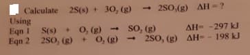 Calculate 25(s) + 30, (g)
Using
Eqn 1
Eqn 2 2S0, (g)+ 0, (g)
250,(g) AH =?
so, (g)
- 2S0, (g) AH- - 198 kJ
S(s) + 0, (g) -
AH= -297 kJ
