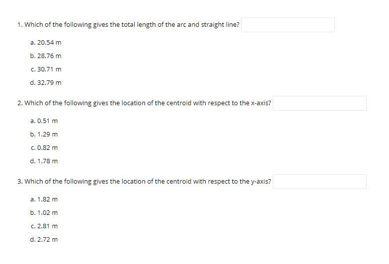 1. Which of the following gives the total length of the arc and straight line?
a. 20.54 m
b. 28.76 m
c. 30.71 m
d. 32.79 m
2. Which of the following gives the location of the centroid with respect to the x-axis?
a. 0.51 m
b. 1.29 m
c. 0.82 m
d. 1.78 m
3. Which of the following gives the location of the centroid with respect to the y-axis?
a. 1.82 m
b. 1.02 m
c. 2.81 m
d. 2.72 m
