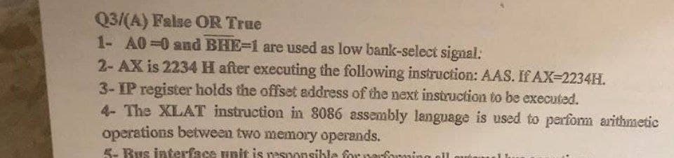 Q3/(A) False OR True
1- A0-0 and BHE-1 are used as low bank-select signal:
2-AX is 2234 H after executing the following instruction: AAS. If AX-2234H.
3-IP register holds the offset address of the next instruction to be executed.
4- The XLAT instruction in 8086 assembly language is used to perform arithmetic
operations between two memory operands.
5- Bus interface unit is responsible form