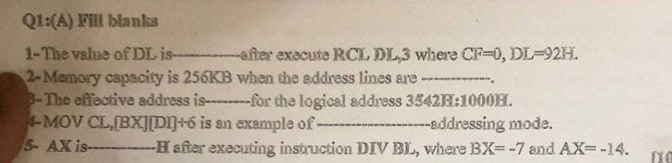 Q1:(A) Fill blanks
1-The value of DL is-
after execute RCL DL,3 where CF-0, DL=92H.
2-Memory capacity is 256KB when the address lines are ------------
3-The effective address is--------for the logical address 3542H:1000EL.
4-MOV CL,[BX][DI]+6 is an example of---
5- AX is
---addressing mode.
--H after executing instruction DIV BL, where BX=-7 and AX=-14.