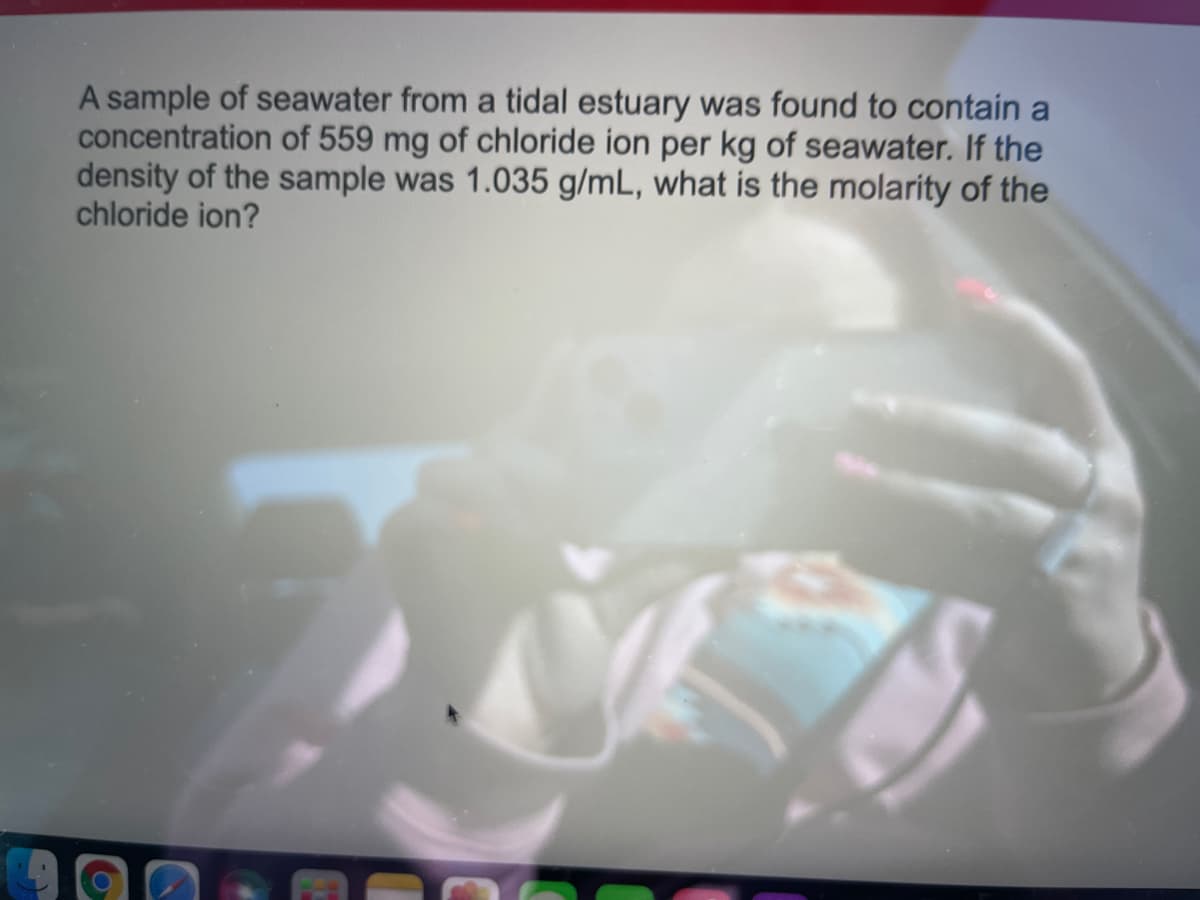 A sample of seawater from a tidal estuary was found to contain a
concentration of 559 mg of chloride ion per kg of seawater. If the
density of the sample was 1.035 g/mL, what is the molarity of the
chloride ion?
