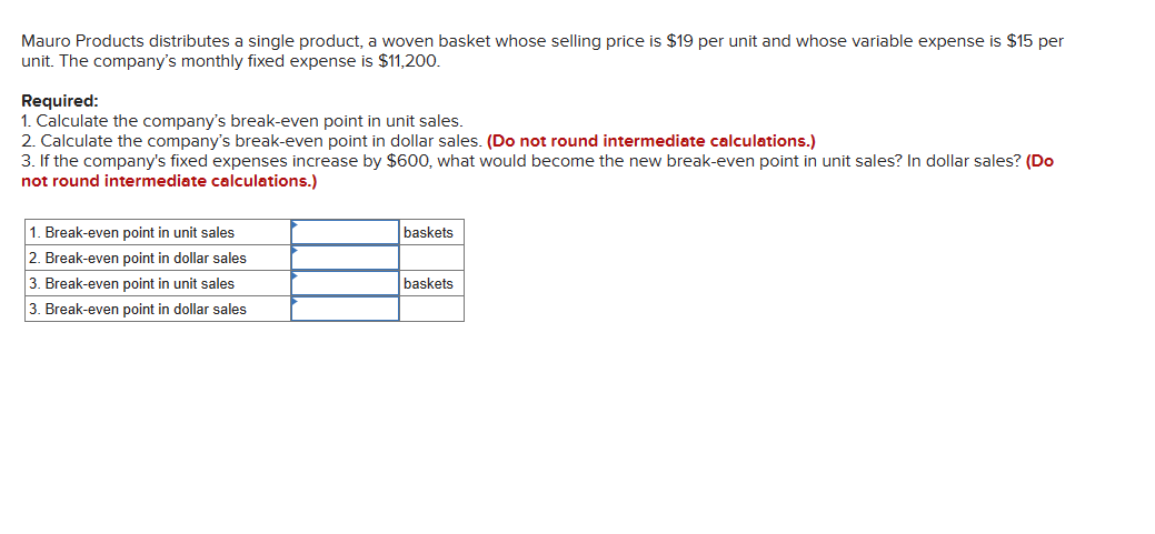 Mauro Products distributes a single product, a woven basket whose selling price is $19 per unit and whose variable expense is $15 per
unit. The company's monthly fixed expense is $11,200.
Required:
1. Calculate the company's break-even point in unit sales.
2. Calculate the company's break-even point in dollar sales. (Do not round intermediate calculations.)
3. If the company's fixed expenses increase by $600, what would become the new break-even point in unit sales? In dollar sales? (Do
not round intermediate calculations.)
1. Break-even point in unit sales
2. Break-even point in dollar sales
3. Break-even point in unit sales
3. Break-even point in dollar sales
baskets
baskets