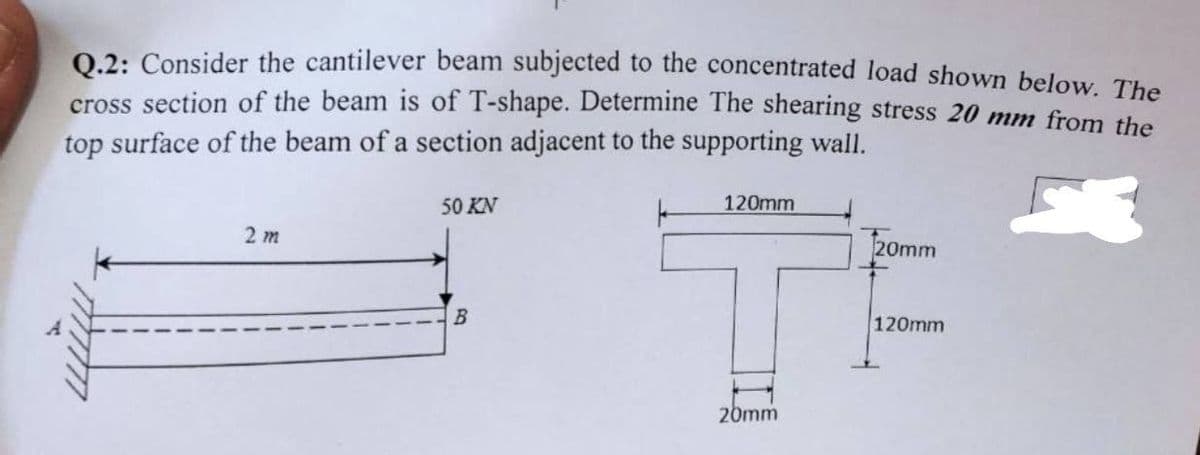 0.2: Consider the cantilever beam subjected to the concentrated load shown below The
cross section of the beam is of T-shape. Determine The shearing stress 20 mm from the
top surface of the beam of a section adjacent to the supporting wall.
50 KN
120mm
2 т
20mm
120mm
20mm
