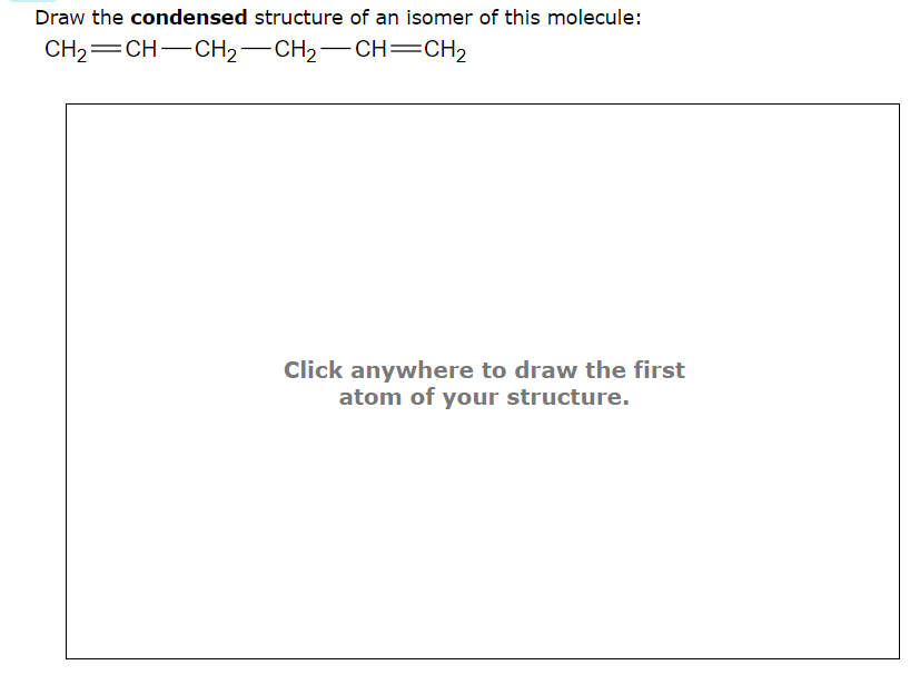 Draw the condensed structure of an isomer of this molecule:
CH₂
CH-CH₂-CH₂-CH=CH₂
Click anywhere to draw the first
atom of your structure.