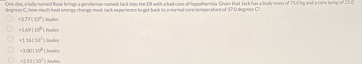 One day, a lady named Rose brings a gentleman named Jack into the ER with a bad case of hypothermia. Given that Jack has a body mass of 75.0 kg and a core temp of 25.0
degrees C, how much heat energy change must Jack experience to get back to a normal core temperature of 37.0 degrees C?
+3.77 (106) Joules
+1.69 (108) Joules
+1.16 (107) Joules
+3.00 (108) Joules
+2.51 (107) Joules