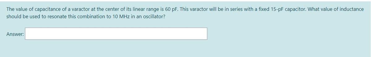 The value of capacitance of a varactor at the center of its linear range is 60 pF. This varactor will be in series with a fixed 15-pF capacitor. What value of inductance
should be used to resonate this combination to 10 MHz in an oscillator?
Answer:
