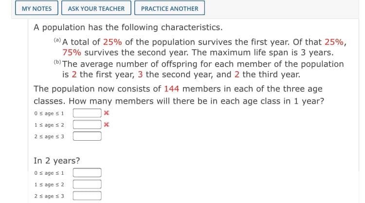 MY NOTES
ASK YOUR TEACHER
PRACTICE ANOTHER
A population has the following characteristics.
(a) A total of 25% of the population survives the first year. Of that 25%,
75% survives the second year. The maximum life span is 3 years.
(6) The average number of offspring for each member of the population
is 2 the first year, 3 the second year, and 2 the third year.
The population now consists of 144 members in each of the three age
classes. How many members will there be in each age class in 1 year?
O s age s 1
1 s age s 2
2 s age s 3
In 2 years?
O sage s1
1 s age s 2
2 s age s 3
