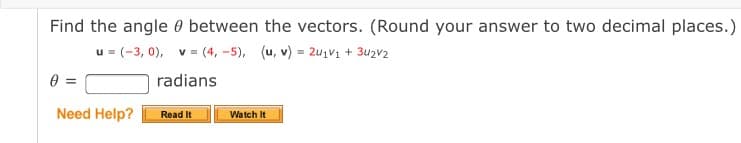 Find the angle 0 between the vectors. (Round your answer to two decimal places.)
u = (-3, 0), v = (4, -5), (u, v) = 2u1V1 + 3u2v2
radians
Need Help?
Read It
Watch It
