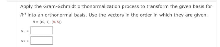 Apply the Gram-Schmidt orthonormalization process to transform the given basis for
Rn into an orthonormal basis. Use the vectors in the order in which they are given.
{(0, 1), (8, 5))
B =
= In
uz =
