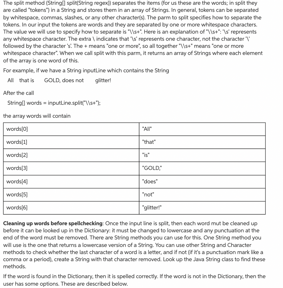 The split method (String[] split(String regex)) separates the items (for us these are the words; in split they
are called "tokens") in a String and stores them in an array of Strings. In general, tokens can be separated
by whitespace, commas, slashes, or any other character(s). The parm to split specifies how to separate the
tokens. In our input the tokens are words and they are separated by one or more whitespace characters.
The value we will use to specify how to separate is "\\s+". Here is an explanation of "\\s+": '\s' represents
any whitespace character. The extra \ indicates that '\s' represents one character, not the character '\'
followed by the character 's'. The + means "one or more", so all together "\\s+" means "one or more
whitespace character". When we call split with this parm, it returns an array of Strings where each element
of the array is one word of this.
For example, if we have a String inputLine which contains the String
All
that is
GOLD, does not
glitter!
After the call
String[] words =
inputLine.split("\\s+");
the
array
words will contain
words[0]
"All"
words[1]
"that"
words[2]
"is"
words[3]
"GOLD,"
words[4]
"does"
words[5]
"not"
words[6]
"glitter!"
Cleaning up words before spellchecking: Once the input line is split, then each word mut be cleaned up
before it can be looked up in the Dictionary: it must be changed to lowercase and any punctuation at the
end of the word must be removed. There are String methods you can use for this. One String method you
will use is the one that returns a lowercase version of a String. You can use other String and Character
methods to check whether the last character of a word is a letter, and if not (if it's a punctuation mark like a
comma or a period), create a String with that character removed. Look up the Java String class to find these
methods.
If the word is found in the Dictionary, then it is spelled correctly. If the word is not in the Dictionary, then the
user has some options. These are described below.
