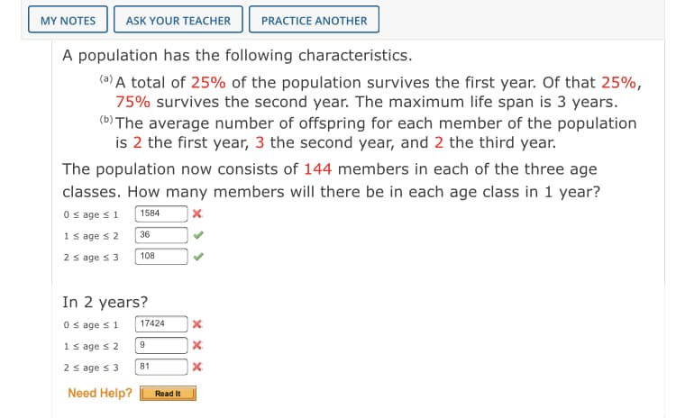 MY NOTES
ASK YOUR TEACHER
PRACTICE ANOTHER
A population has the following characteristics.
(2) A total of 25% of the population survives the first year. Of that 25%,
75% survives the second year. The maximum life span is 3 years.
(b) The average number of offspring for each member of the population
is 2 the first year, 3 the second year, and 2 the third year.
The population now consists of 144 members in each of the three age
classes. How many members will there be in each age class in 1 year?
O s age s1
| x.
1584
1 s age s 2
36
2 s age s 3
108
In 2 years?
O s age s 1
17424
1 s age s 2
| x
81
2 s age s 3
Need Help?
Read It
