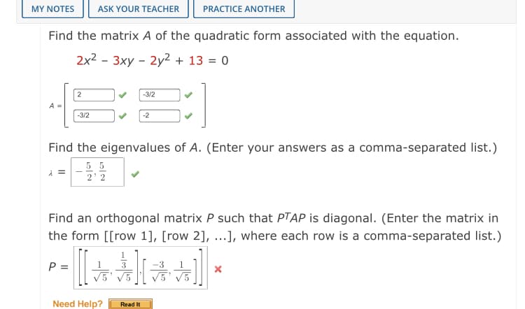 MY NOTES
ASK YOUR TEACHER
PRACTICE ANOTHER
Find the matrix A of the quadratic form associated with the equation.
2x2 - 3xy - 2y2 + 13 = 0
2
-3/2
A =
-3/2
-2
Find the eigenvalues of A. (Enter your answers as a comma-separated list.)
5 5
2 2
Find an orthogonal matrix P such that PTAP is diagonal. (Enter the matrix in
the form [[row 1], [row 2], ...], where each row is a comma-separated list.)
P =
3
-3
V5' V5
Need Help?
Read It
