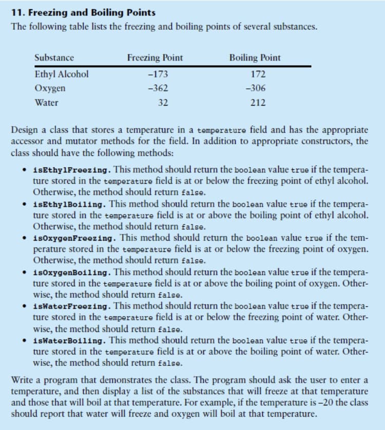 11. Freezing and Boiling Points
The following table lists the freezing and boiling points of several substances.
Substance
Freezing Point
Boiling Point
Ethyl Alcohol
-173
172
Охуgen
-362
-306
Water
32
212
Design a class that stores a temperature in a temperature field and has the appropriate
accessor and mutator methods for the field. In addition to appropriate constructors, the
class should have the following methods:
• 1sEthylFreezing. This method should return the boolean value true if the tempera-
ture stored in the temperature field is at or below the freezing point of ethyl alcohol.
Otherwise, the method should return false.
• isEthylBoiling. This method should return the boolean value true if the tempera-
ture stored in the temperature field is at or above the boiling point of ethyl alcohol.
Otherwise, the method should return false.
• is0xygenFreezing. This method should return the boolean value true if the tem-
perature stored in the temperature field is at or below the freezing point of oxygen.
Otherwise, the method should return £alse.
• 1s0xygenBoiling. This method should return the boolean value true if the tempera-
ture stored in the temperature field is at or above the boiling point of oxygen. Other-
wise, the method should return £alse.
• 1sWaterFreezing. This method should return the boolean value true if the tempera-
ture stored in the temperature field is at or below the freezing point of water. Other-
wise, the method should return false.
• isWaterBoiling. This method should return the boolean value true if the tempera-
ture stored in the temperature field is at or above the boiling point of water. Other-
wise, the method should return £alse.
Write a program that demonstrates the class. The program should ask the user to enter a
temperature, and then display a list of the substances that will freeze at that temperature
and those that will boil at that temperature. For example, if the temperature is –20 the class
should report that water will freeze and oxygen will boil at that temperature.
