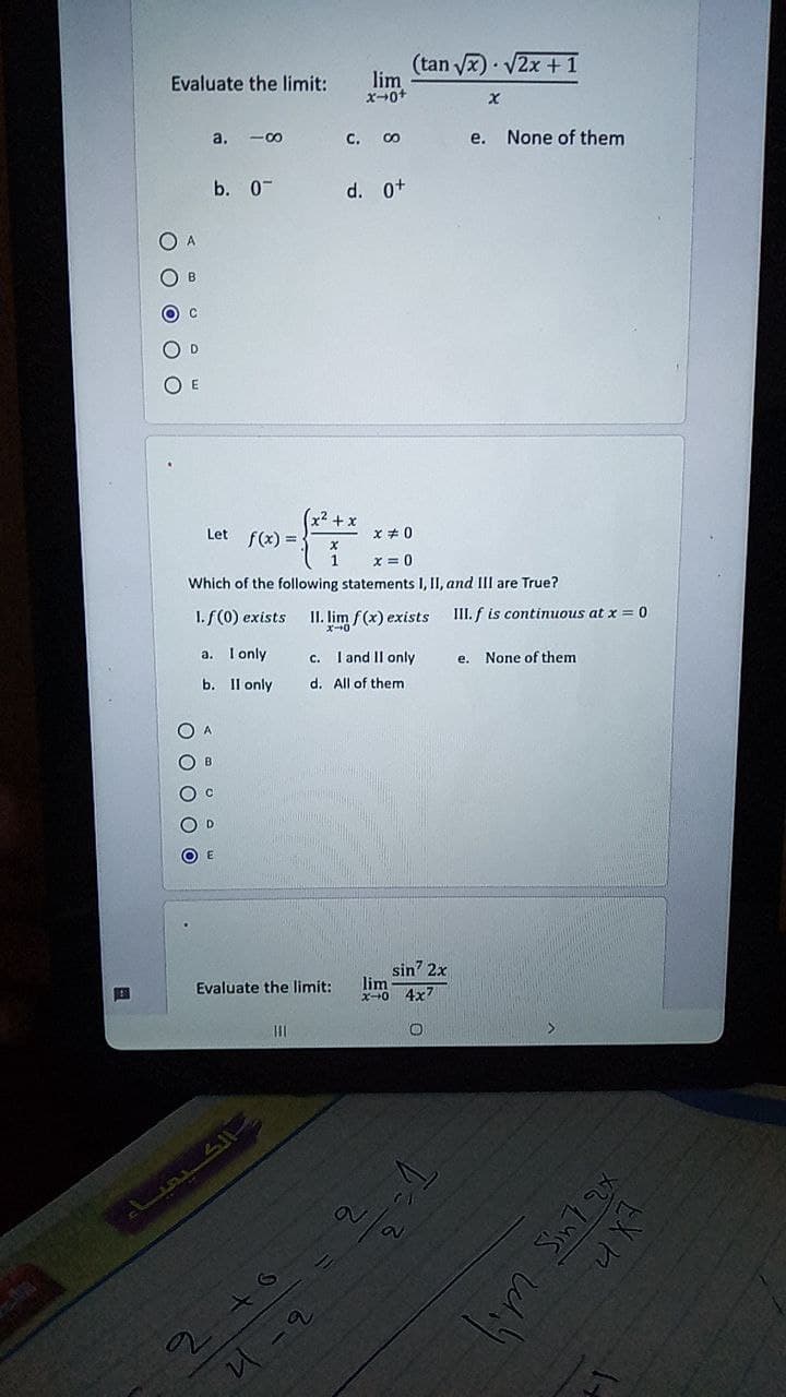 (tan vx)• V2x + 1
lim
Evaluate the limit:
a. -00
с.
e.
None of them
b. 0-
d. o+
D.
O E
Let f(x) =:
x + 0
x = 0
Which of the following statements I, II, and III are True?
1.f(0) exists
II. lim f(x) exists
III. f is continuous at x = 0
a. I only
c. I and II only
None of them
е.
b. Il only
d. All of them
O D
O E
sin' 2x
lim
Evaluate the limit:
4x7
O O O O C
O O O O C
