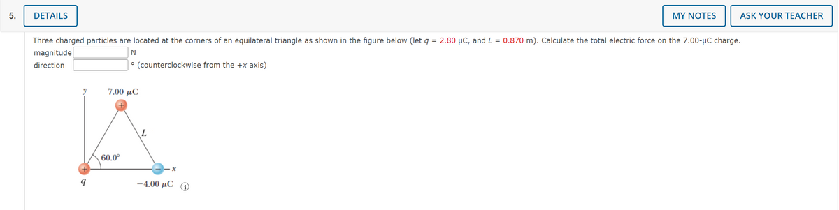 5.
DETAILS
y
Three charged particles are located at the corners of an equilateral triangle as shown in the figure below (let q = 2.80 µC, and L = 0.870 m). Calculate the total electric force on the 7.00-μC charge.
magnitude
N
direction
° (counterclockwise from the +x axis)
q
7.00 μC
60.0⁰
L
-x
MY NOTES
-4.00 μC
ASK YOUR TEACHER