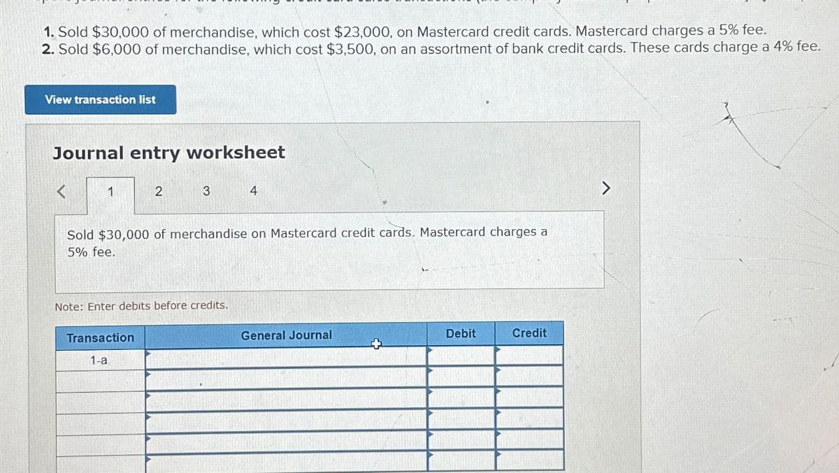 1. Sold $30,000 of merchandise, which cost $23,000, on Mastercard credit cards. Mastercard charges a 5% fee.
2. Sold $6,000 of merchandise, which cost $3,500, on an assortment of bank credit cards. These cards charge a 4% fee.
View transaction list
Journal entry worksheet
1
2
3
Transaction
1-a
Sold $30,000 of merchandise on Mastercard credit cards. Mastercard charges a
5% fee.
Note: Enter debits before credits.
4
General Journal
Debit
Credit